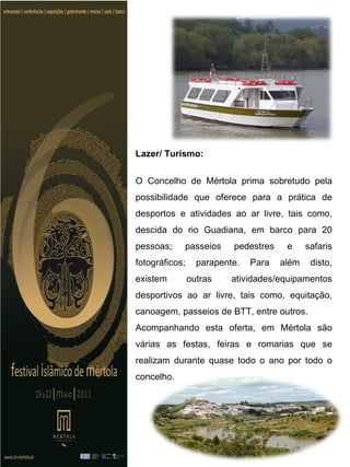 Lazer/ Turismo:


O Concelho de Mértola prima sobretudo pela
possibilidade que oferece para a prática de
desportos e atividades ao ar livre, tais como,
descida do rio Guadiana, em barco para 20
pessoas;    passeios      pedestres    e     safaris
fotográficos;     parapente.   Para   além    disto,
existem         outras    atividades/equipamentos
desportivos ao ar livre, tais como, equitação,
canoagem, passeios de BTT, entre outros.
Acompanhando esta oferta, em Mértola são
várias as festas, feiras e romarias que se
realizam durante quase todo o ano por todo o
concelho.
 