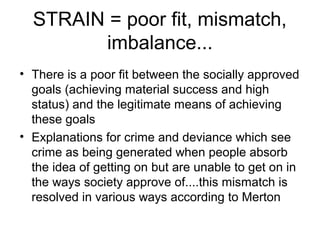 STRAIN = poor fit, mismatch,
imbalance...
• There is a poor fit between the socially approved
goals (achieving material success and high
status) and the legitimate means of achieving
these goals
• Explanations for crime and deviance which see
crime as being generated when people absorb
the idea of getting on but are unable to get on in
the ways society approve of....this mismatch is
resolved in various ways according to Merton
 