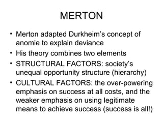 MERTON
• Merton adapted Durkheim’s concept of
anomie to explain deviance
• His theory combines two elements
• STRUCTURAL FACTORS: society’s
unequal opportunity structure (hierarchy)
• CULTURAL FACTORS: the over-powering
emphasis on success at all costs, and the
weaker emphasis on using legitimate
means to achieve success (success is all!)
 
