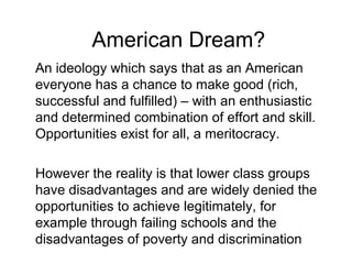 American Dream?
An ideology which says that as an American
everyone has a chance to make good (rich,
successful and fulfilled) – with an enthusiastic
and determined combination of effort and skill.
Opportunities exist for all, a meritocracy.
However the reality is that lower class groups
have disadvantages and are widely denied the
opportunities to achieve legitimately, for
example through failing schools and the
disadvantages of poverty and discrimination
 