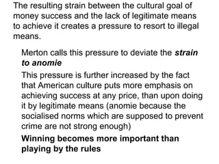 The resulting strain between the cultural goal of
money success and the lack of legitimate means
to achieve it creates a pressure to resort to illegal
means.
Merton calls this pressure to deviate the strain
to anomie
This pressure is further increased by the fact
that American culture puts more emphasis on
achieving success at any price, than upon doing
it by legitimate means (anomie because the
socialised norms which are supposed to prevent
crime are not strong enough)
Winning becomes more important than
playing by the rules
 