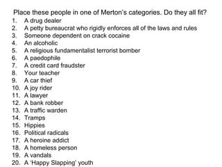 Place these people in one of Merton’s categories. Do they all fit?
1. A drug dealer
2. A petty bureaucrat who rigidly enforces all of the laws and rules
3. Someone dependent on crack cocaine
4. An alcoholic
5. A religious fundamentalist terrorist bomber
6. A paedophile
7. A credit card fraudster
8. Your teacher
9. A car thief
10. A joy rider
11. A lawyer
12. A bank robber
13. A traffic warden
14. Tramps
15. Hippies
16. Political radicals
17. A heroine addict
18. A homeless person
19. A vandals
20. A ‘Happy Slapping’ youth
 