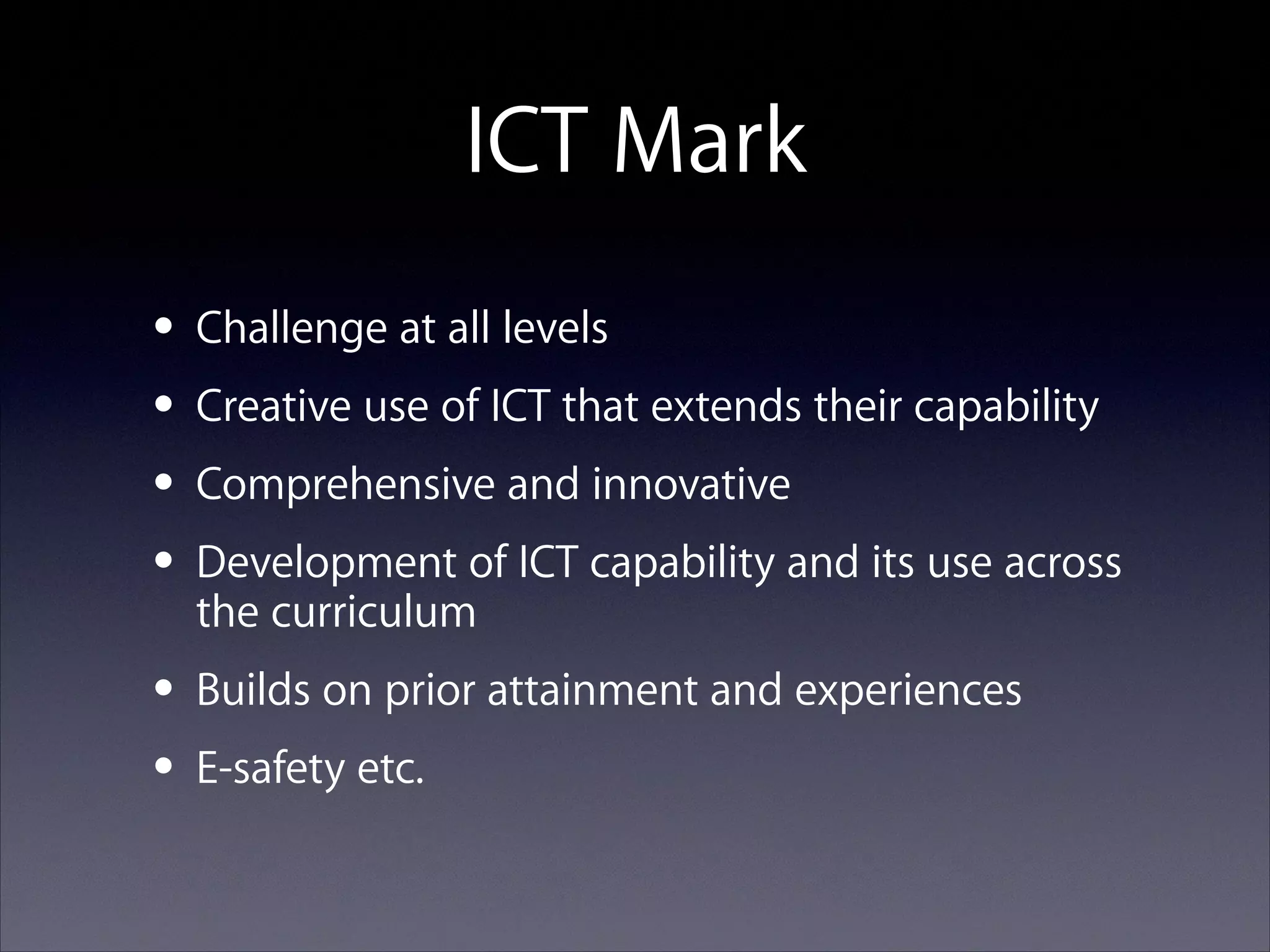ICT Mark
• Challenge at all levels
• Creative use of ICT that extends their capability
• Comprehensive and innovative
• Development of ICT capability and its use across
the curriculum
• Builds on prior attainment and experiences
• E-safety etc.

 
