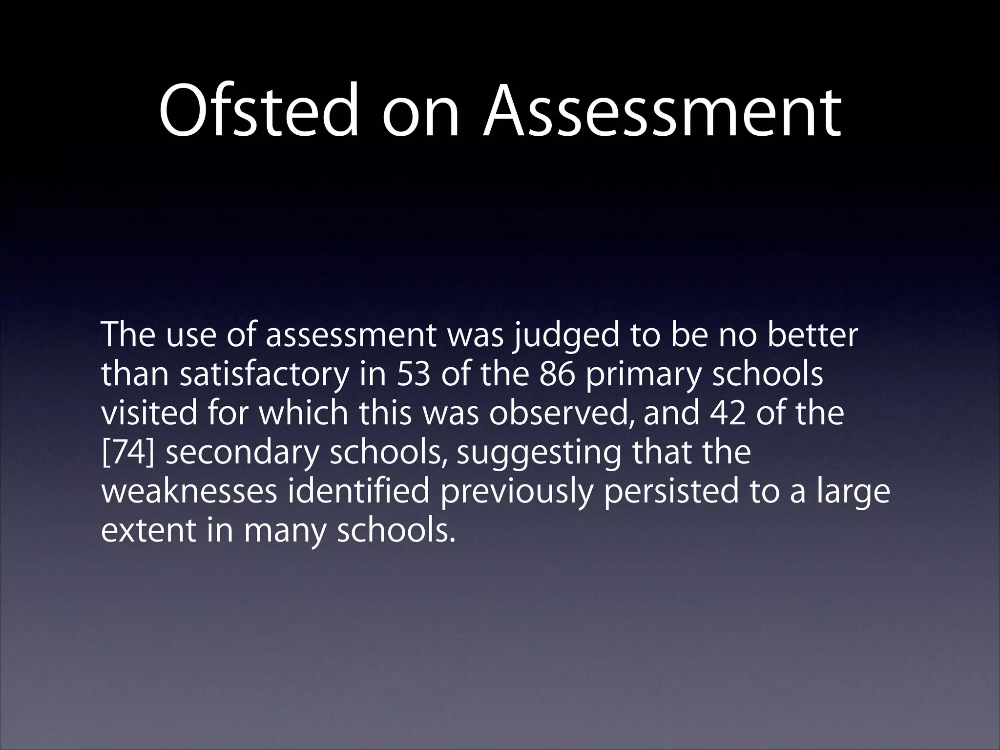 Ofsted on Assessment
The use of assessment was judged to be no better
than satisfactory in 53 of the 86 primary schools
visited for which this was observed, and 42 of the
[74] secondary schools, suggesting that the
weaknesses identified previously persisted to a large
extent in many schools.

 