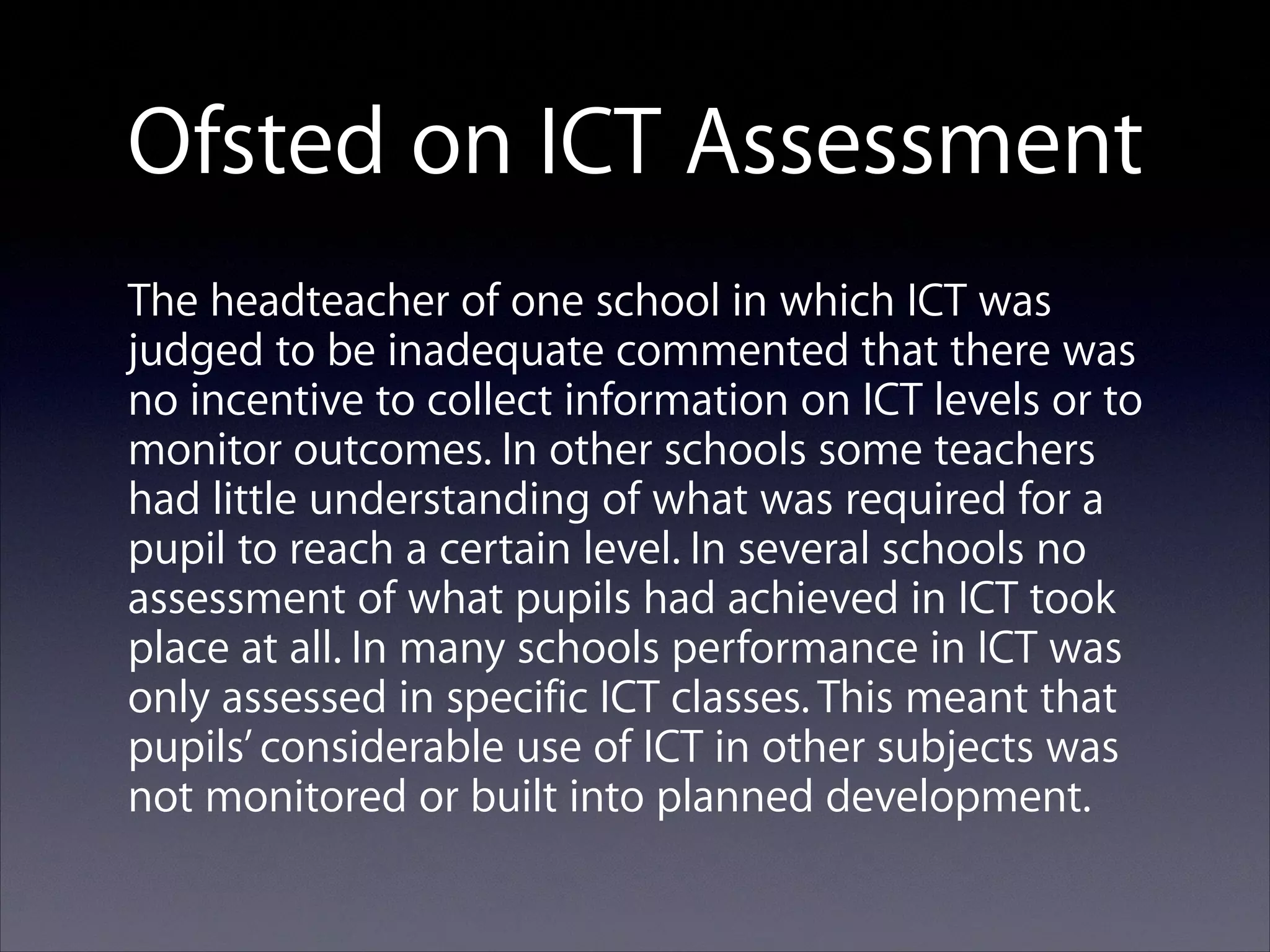 Ofsted on ICT Assessment
The headteacher of one school in which ICT was
judged to be inadequate commented that there was
no incentive to collect information on ICT levels or to
monitor outcomes. In other schools some teachers
had little understanding of what was required for a
pupil to reach a certain level. In several schools no
assessment of what pupils had achieved in ICT took
place at all. In many schools performance in ICT was
only assessed in specific ICT classes. This meant that
pupils’ considerable use of ICT in other subjects was
not monitored or built into planned development.

 