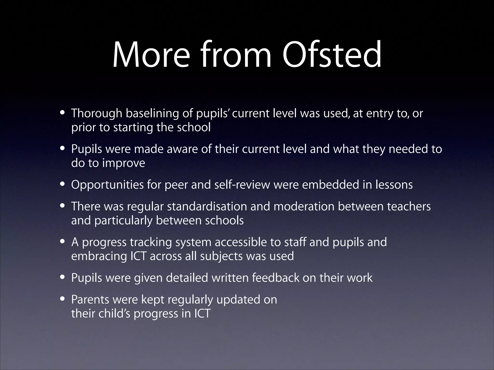 More from Ofsted
• Thorough baselining of pupils’ current level was used, at entry to, or
prior to starting the school

• Pupils were made aware of their current level and what they needed to
do to improve

• Opportunities for peer and self-review were embedded in lessons
• There was regular standardisation and moderation between teachers
and particularly between schools

• A progress tracking system accessible to staff and pupils and
embracing ICT across all subjects was used

• Pupils were given detailed written feedback on their work
• Parents were kept regularly updated on
their child’s progress in ICT

 