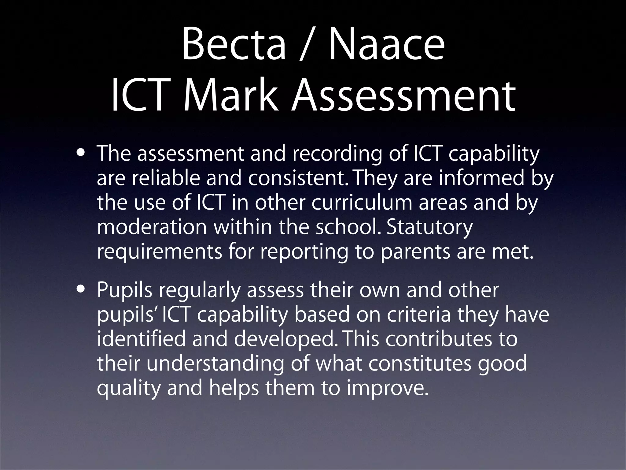 Becta / Naace 
ICT Mark Assessment
assessment and recording of ICT capability
• Thereliable and consistent. They are informed by
are
the use of ICT in other curriculum areas and by
moderation within the school. Statutory
requirements for reporting to parents are met.

own and
• Pupils regularly assess their on criteriaother have
pupils’ ICT capability based
they
identified and developed. This contributes to
their understanding of what constitutes good
quality and helps them to improve.

 