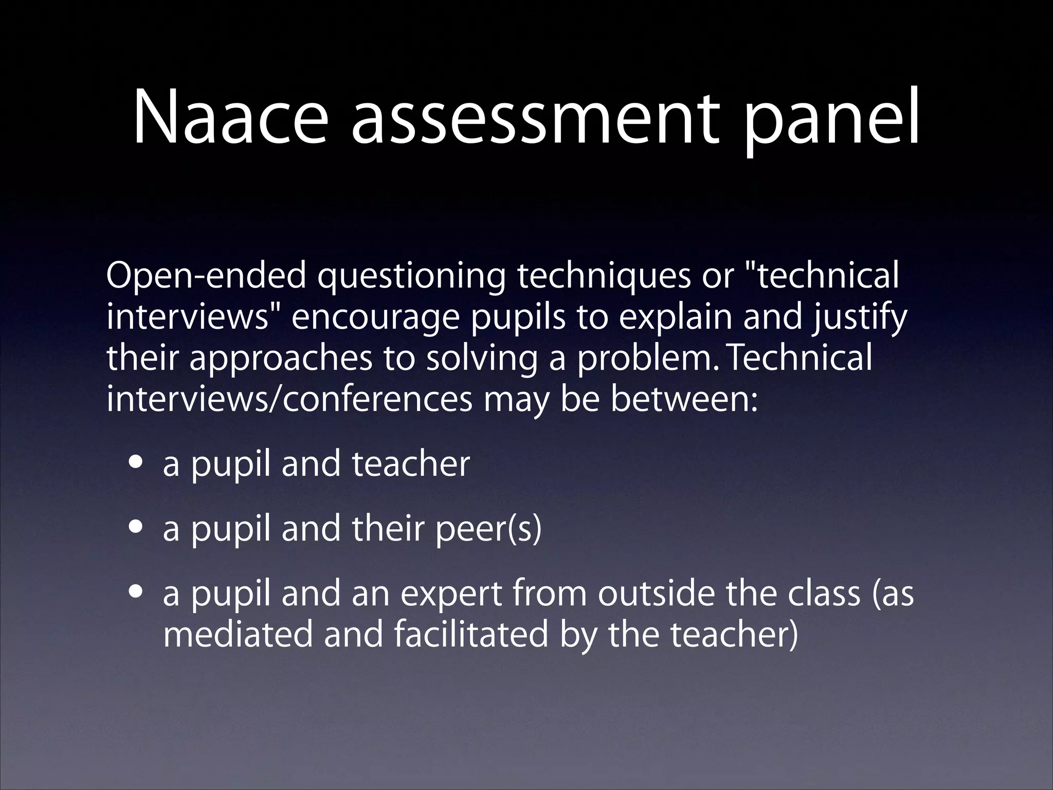 Naace assessment panel
Open-ended questioning techniques or "technical
interviews" encourage pupils to explain and justify
their approaches to solving a problem. Technical
interviews/conferences may be between:

• a pupil and teacher
• a pupil and their peer(s)
expert from
• a pupil and an facilitated byoutside the class (as
mediated and
the teacher)

 