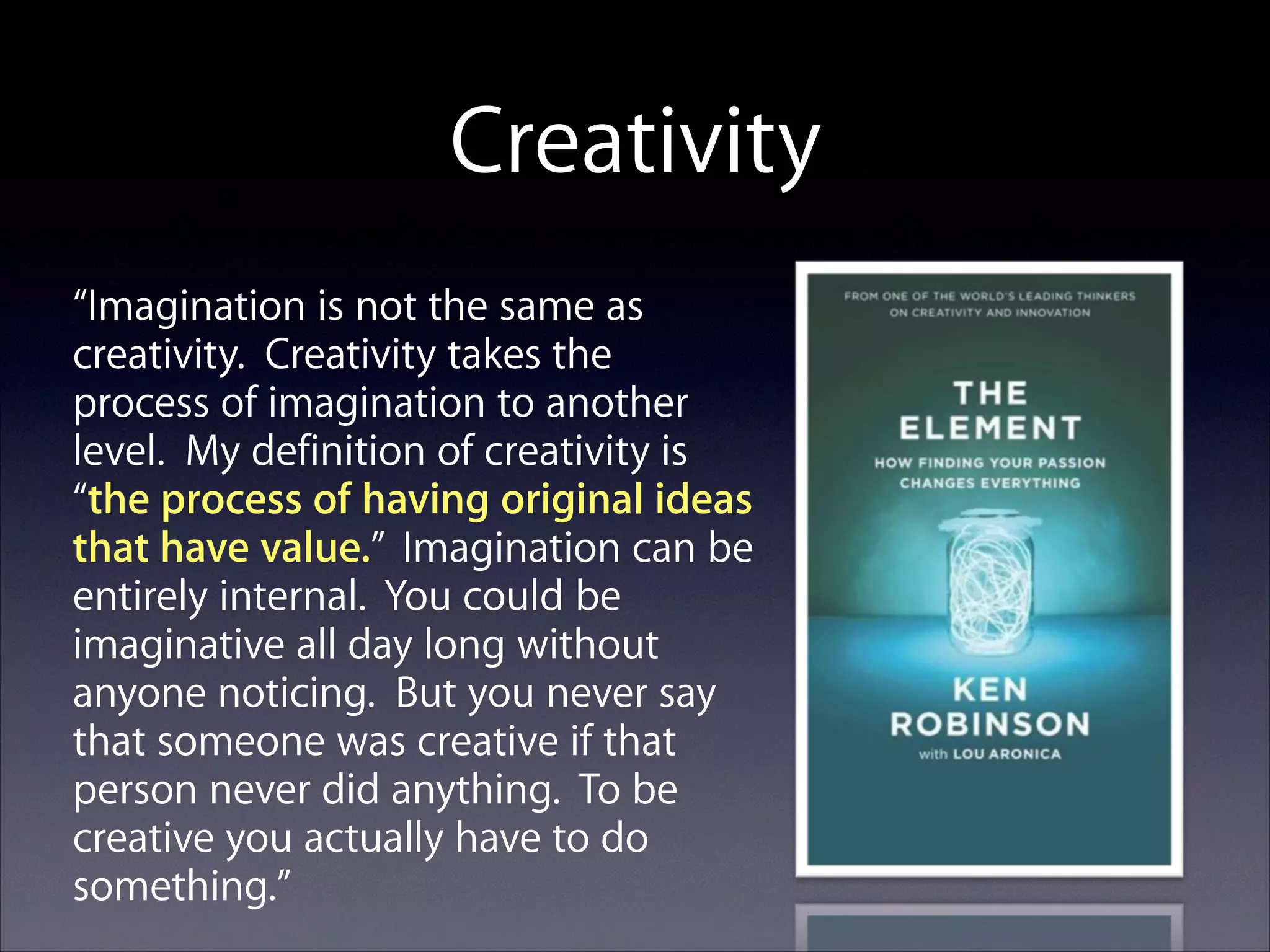 Creativity
“Imagination is not the same as
creativity. Creativity takes the
process of imagination to another
level. My definition of creativity is
“the process of having original ideas
that have value.” Imagination can be
entirely internal. You could be
imaginative all day long without
anyone noticing. But you never say
that someone was creative if that
person never did anything. To be
creative you actually have to do
something.”

 