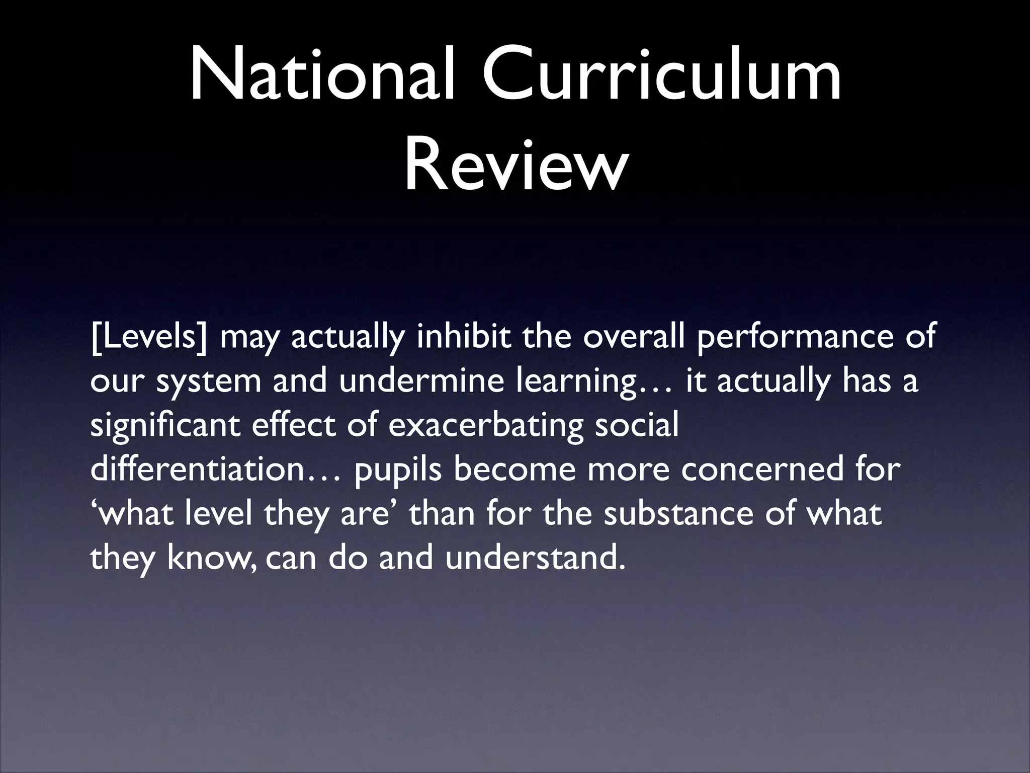 National Curriculum
Review
[Levels] may actually inhibit the overall performance of
our system and undermine learning… it actually has a
signiﬁcant effect of exacerbating social
differentiation… pupils become more concerned for
‘what level they are’ than for the substance of what
they know, can do and understand.

 