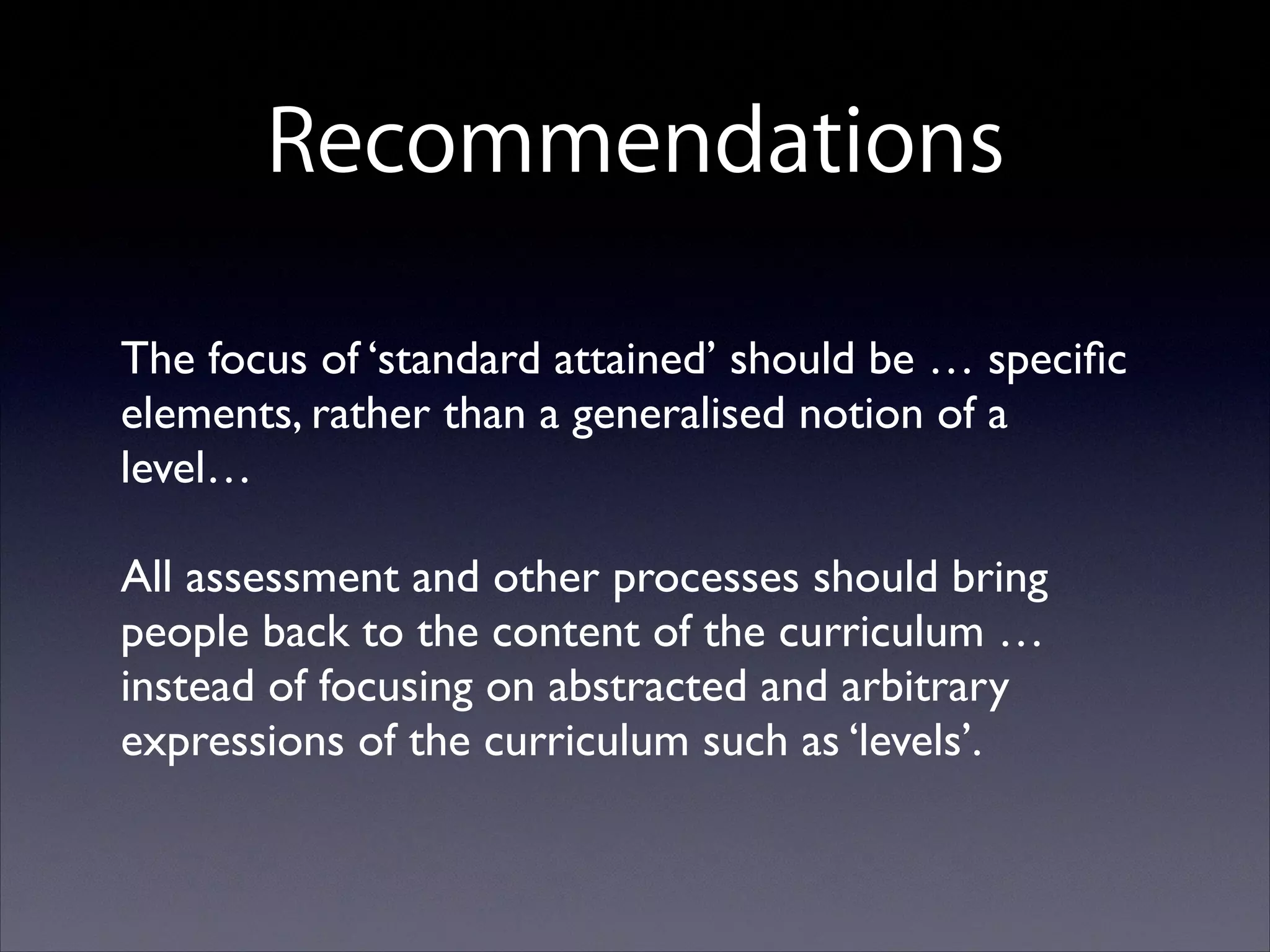 Recommendations
The focus of ‘standard attained’ should be … speciﬁc
elements, rather than a generalised notion of a
level… 	

 

All assessment and other processes should bring
people back to the content of the curriculum …
instead of focusing on abstracted and arbitrary
expressions of the curriculum such as ‘levels’.

 