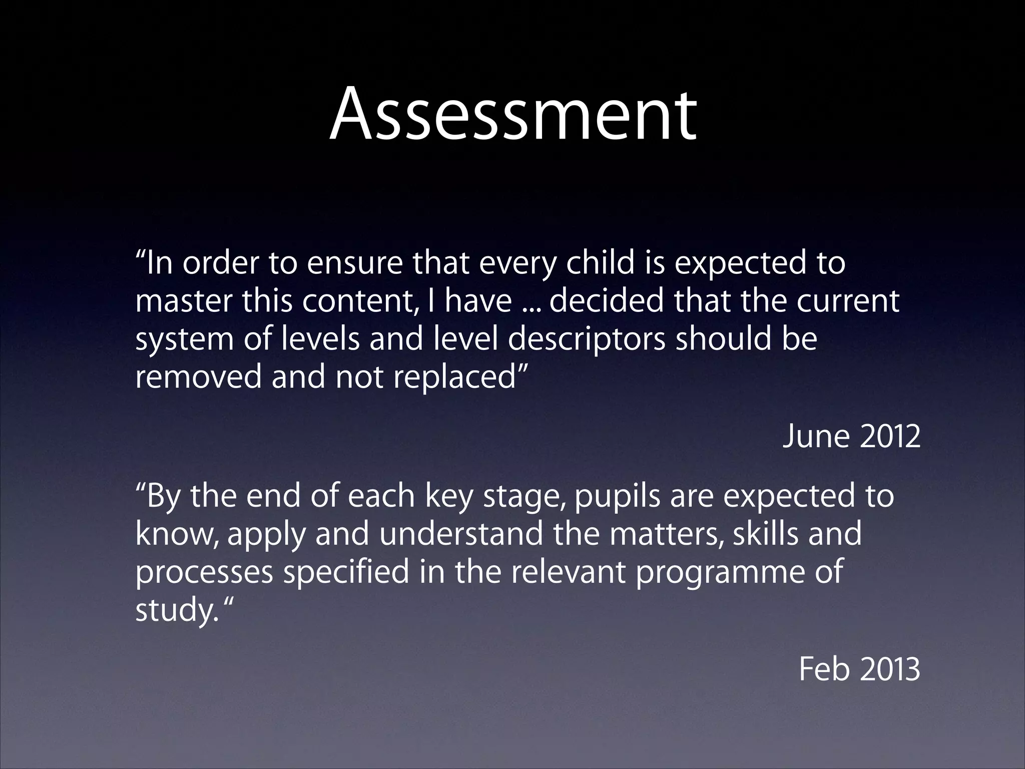 Assessment
“In order to ensure that every child is expected to
master this content, I have ... decided that the current
system of levels and level descriptors should be
removed and not replaced”
June 2012
“By the end of each key stage, pupils are expected to
know, apply and understand the matters, skills and
processes specified in the relevant programme of
study. “
Feb 2013

 