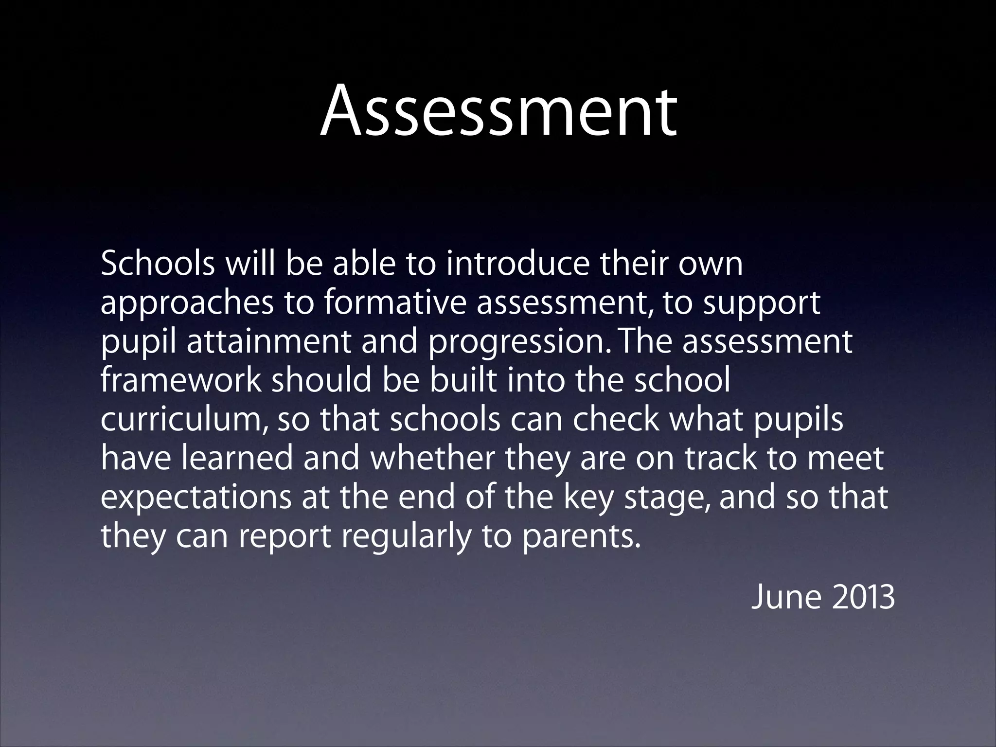 Assessment
Schools will be able to introduce their own
approaches to formative assessment, to support
pupil attainment and progression. The assessment
framework should be built into the school
curriculum, so that schools can check what pupils
have learned and whether they are on track to meet
expectations at the end of the key stage, and so that
they can report regularly to parents.
June 2013

 
