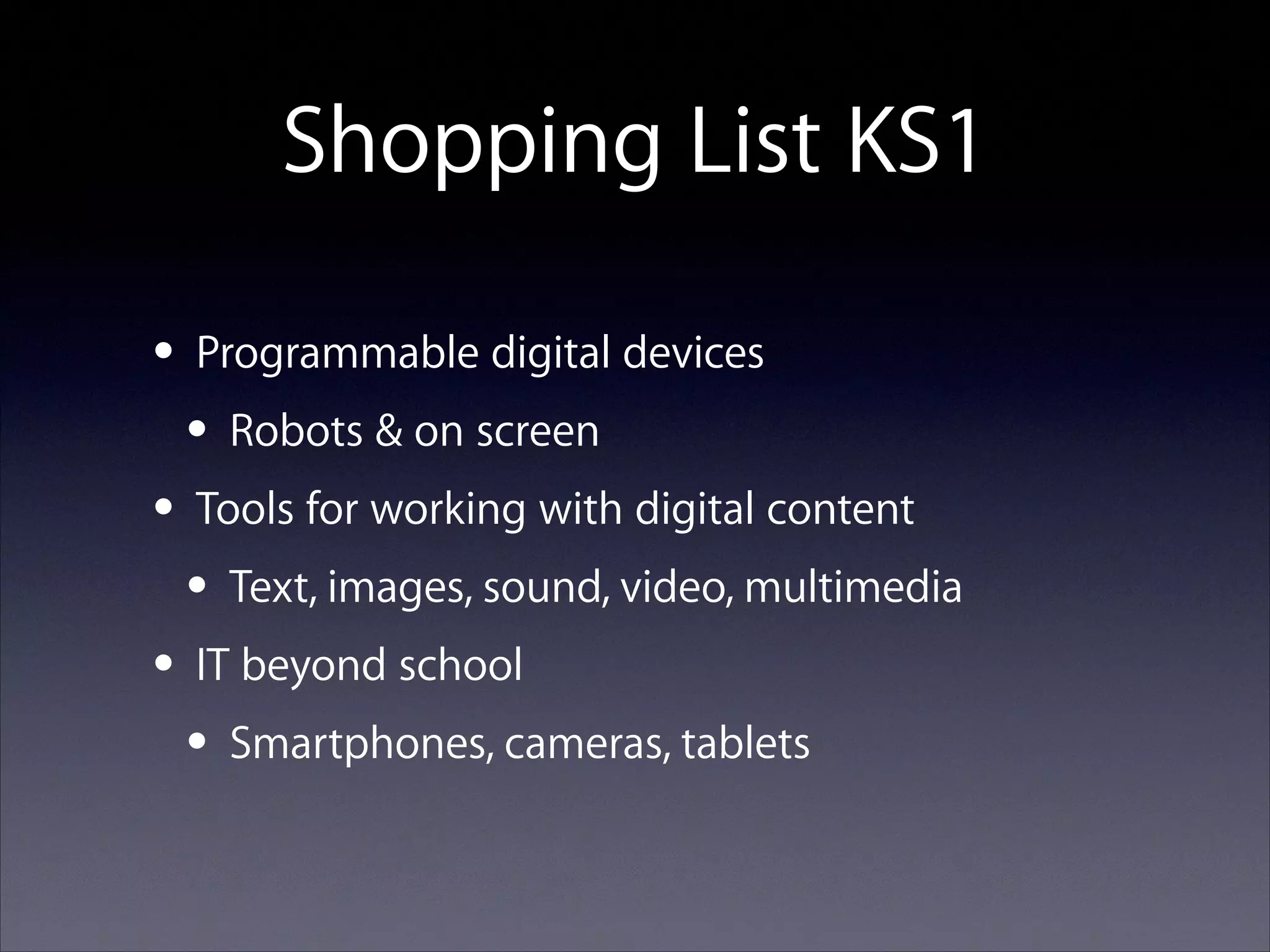Shopping List KS1
• Programmable digital devices
• Robots & on screen
• Tools for working with digital content
• Text, images, sound, video, multimedia
• IT beyond school
• Smartphones, cameras, tablets

 