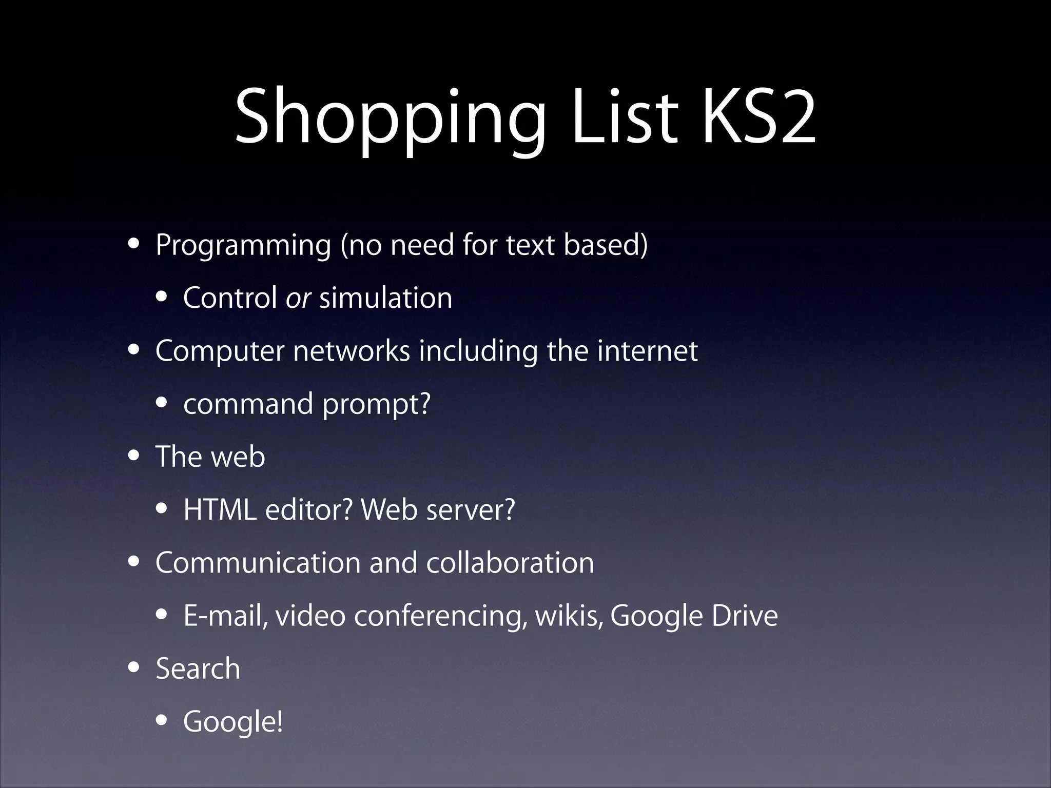 Shopping List KS2
• Programming (no need for text based)
• Control or simulation
• Computer networks including the internet
• command prompt?
• The web
• HTML editor? Web server?
• Communication and collaboration
• E-mail, video conferencing, wikis, Google Drive
• Search
• Google!

 