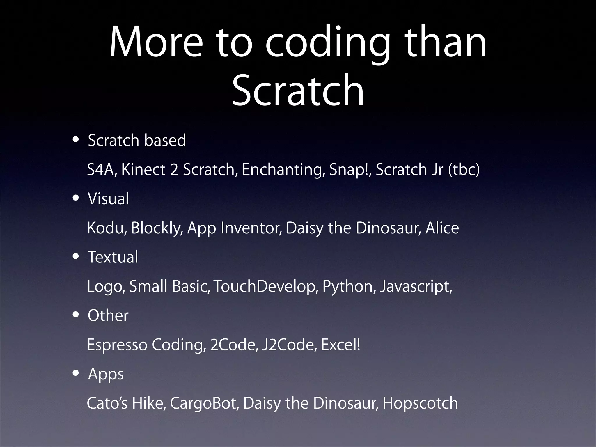 More to coding than
Scratch
• Scratch based
S4A, Kinect 2 Scratch, Enchanting, Snap!, Scratch Jr (tbc)

• Visual
Kodu, Blockly, App Inventor, Daisy the Dinosaur, Alice

• Textual
Logo, Small Basic, TouchDevelop, Python, Javascript,

• Other
Espresso Coding, 2Code, J2Code, Excel!

• Apps
Cato’s Hike, CargoBot, Daisy the Dinosaur, Hopscotch

 