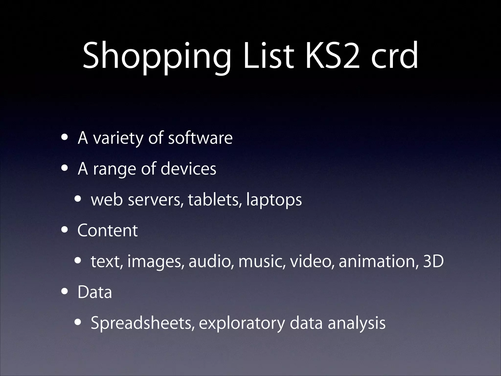 Shopping List KS2 crd
• A variety of software
• A range of devices
• web servers, tablets, laptops
• Content
• text, images, audio, music, video, animation, 3D
• Data
• Spreadsheets, exploratory data analysis

 