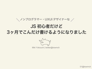 ノンプログラマー・UXUI デザイナーな
JS 初心者だけど
3ヶ月でこんだけ書けるようになりました
Miki Yokouchi | twitter@kswmch
01@kswmch
 