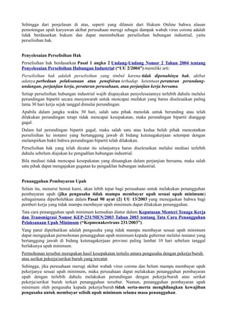 Sehingga dari penjelasan di atas, seperti yang dilansir dari Hukum Online bahwa alasan
pemotongan upah karyawan akibat perusahaan merugi sebagai dampak wabah virus corona adalah
tidak berdasarkan hukum dan dapat menimbulkan perselisihan hubungan industrial, yaitu
perselisihan hak.
Penyelesaian Perselisihan Hak
Perselisihan hak berdasarkan Pasal 1 angka 2 Undang-Undang Nomor 2 Tahun 2004 tentang
Penyelesaian Perselisihan Hubungan Industrial (“UU 2/2004”) memiliki arti:
Perselisihan hak adalah perselisihan yang timbul karena tidak dipenuhinya hak, akibat
adanya perbedaan pelaksanaan atau penafsiran terhadap ketentuan peraturan perundang-
undangan, perjanjian kerja, peraturan perusahaan, atau perjanjian kerja bersama.
Setiap perselisihan hubungan industrial wajib diupayakan penyelesaiannya terlebih dahulu melalui
perundingan bipartit secara musyawarah untuk mencapai mufakat yang harus diselesaikan paling
lama 30 hari kerja sejak tanggal dimulai perundingan.
Apabila dalam jangka waktu 30 hari, salah satu pihak menolak untuk berunding atau telah
dilakukan perundingan tetapi tidak mencapai kesepakatan, maka perundingan bipartit dianggap
gagal.
Dalam hal perundingan bipartit gagal, maka salah satu atau kedua belah pihak mencatatkan
perselisihan ke instansi yang bertanggung jawab di bidang ketenagakerjaan setempat dengan
melampirkan bukti bahwa perundingan bipartit telah dilakukan.
Perselisihan hak yang telah dicatat itu selanjutnya harus diselesaikan melalui mediasi terlebih
dahulu sebelum diajukan ke pengadilan hubungan industrial.
Bila mediasi tidak mencapai kesepakatan yang dituangkan dalam perjanjian bersama, maka salah
satu pihak dapat mengajukan gugatan ke pengadilan hubungan industrial.
Penangguhan Pembayaran Upah
Selain itu, menurut hemat kami, akan lebih tepat bagi perusahaan untuk melakukan penangguhan
pembayaran upah (jika pengusaha tidak mampu membayar upah sesuai upah minimum)
sebagaimana diperbolehkan dalam Pasal 90 ayat (2) UU 13/2003 yang menegaskan bahwa bagi
pemberi kerja yang tidak mampu membayar upah minimum dapat dilakukan penangguhan.
Tata cara penangguhan upah minimum kemudian diatur dalam Keputusan Menteri Tenaga Kerja
dan Transmigrasi Nomor KEP-231/MEN/2003 Tahun 2003 tentang Tata Cara Penangguhan
Pelaksanaan Upah Minimum (“Kepmenakertrans 231/2003”).
Yang patut diperhatikan adalah pengusaha yang tidak mampu membayar sesuai upah minimum
dapat mengajukan permohonan penangguhan upah minimum kepada gubernur melalui instansi yang
bertanggung jawab di bidang ketenagakerjaan provinsi paling lambat 10 hari sebelum tanggal
berlakunya upah minimum.
Permohonan tersebut merupakan hasil kesepakatan tertulis antara pengusaha dengan pekerja/buruh
atau serikat pekerja/serikat buruh yang tercatat.
Sehingga, jika perusahaan merugi akibat wabah virus corona dan belum mampu membayar upah
pekerjanya sesuai upah minimum, maka perusahaan dapat melakukan penangguhan pembayaran
upah dengan terlebih dahulu melakukan perundingan dengan pekerja/buruh atau serikat
pekerja/serikat buruh terkait penangguhan tersebut. Namun, penangguhan pembayaran upah
minimum oleh pengusaha kepada pekerja/buruh tidak serta-merta menghilangkan kewajiban
pengusaha untuk membayar selisih upah minimum selama masa penangguhan.
 