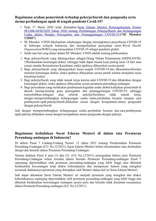 Bagaimana arahan pemerintah terhadap pekerja/buruh dan pengusaha serta
skema perlindungan upah di tengah pandemi Covid-19?
• Pada 17 Maret 2020 telah ditetapkan Surat Edaran Menteri Ketenagakerjaan Nomor
M/3/HK.04/III/2020 Tahun 2020 tentang Perlindungan Pekerja/Buruh dan Kelangsungan
Usaha dalam Rangka Pencegahan dan Penanggulangan COVID-19 (“SE Menaker
3/2020”).
• SE Menaker 3/2020 dikeluarkan sehubungan dengan meningkatnya penyebaran COVID-19
di beberapa wilayah Indonesia dan memperhatikan pernyataan resmi World Health
Organization(WHO) yang menyatakan COVID-19 sebagai pandemi global.
• Salah satu hal yang diatur dalam SE Menaker 3/2020 adalah tentang pelaksanakan
1. Bagi pekerja/buruh yang dikategorikan sebagai Orang Dalam Pemantauan (ODP)COVID-
19berdasarkan keterangan dokter sehingga tidak dapat masuk kerja paling lama 14 hari atau
sesuai standar Kementerian Kesehatan, maka upahnya dibayarkan secara penuh.
2. Bagi pekerja/buruh yang dikategorikan kasus suspek COVID-19 dan dikarantina/diisolasi
menurut keterangan dokter, maka upahnya dibayarkan secara penuh selama menjalani masa
karantina/isolasi.
3. Bagi pekerja/buruh yang tidak masuk kerja karena sakit COVID-19 dan dibuktikan dengan
keterangan dokter, maka upahnya dibayarkan sesuai peraturan perundang-undangan.
4. Bagi perusahaan yang melakukan pembatasan kegiatan usaha akibat kebijakan pemerintah di
daerah masing-masing guna pencegahan dan penanggulangan COVID-19, sehingga
menyebabkan sebagian atau seluruh pekerja/buruhnya tidak masuk kerja,
dengan mempertimbangkan kelangsungan usaha maka perubahan besaran maupun cara
pembayaran upah pekerja/buruh dilakukan sesuai dengan kesepakatan antara pengusaha
dengan pekerja/buruh.
Jadi dengan mempertimbangkan kelangsungan usaha, perubahan besaran dan cara pembayaran
upah pekerja dilakukan sesuai dengan kesepakatan antara pengusaha dengan pekerja.
Bagaimana kedudukan Surat Edaran Menteri di dalam tata Peraturan
Perundang-undangan di Indonesia?
Di dalam Pasal 7 Undang-Undang Nomer 12 tahun 2011 tentang Pembentukan Peraturan
Perundang-Undangan (UU No.12/2011), Surat Edaran Menteri belum dicantumkan atau disebutkan
derajat dan hierarki dalam Peraturan Perundang-Undangan.
Namun didalam Pasal 8 ayat (1) dan (2) (UU No.12/2011) menegaskan bahwa jenis Peraturan
Perundang-Undangan selain tersebut dalam hierarki Peraturan Perundang-undangan Pasal 7
sepanjang diperintahkan oleh peraturan perundang-undangan yang lebih tinggi atau dibentuk
berdasarkan kewenangan tetap diakui keberadaanya dan mempunyai hukum yang mengikat
termasuk didalamnya peraturan yang ditetapkan oleh Menteri dalam hal ini Surat Edaran Menteri.
Jadi dapat dikatakan Surat Edaran Menteri ini menjadi peraturan yang mengikat dan diakui
keberadaannya sepanjang diperintahkan oleh peraturan perundang-undangan yang lebih tinggi dan
dibentuk berdasarkan kewenangan walaupun secara jenis dan hierarki tidak dicantum susunannya
dalam Peraturan Perundang-undangan (UU No.12/2011).
 