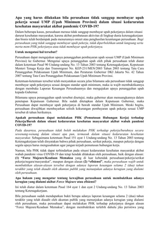 Apa yang harus dilakukan bila perusahaan tidak sanggup membayar upah
pekerja sesuai UMP (Upah Minimum Provinsi) dalam situasi kedaruratan
kesehatan masyarakat akibat pandemic COVID-19?
Dalam beberapa kasus, perusahaan merasa tidak sanggup membayar upah pekerjanya dalam situasi
darurat kesehatan masyarakat, karena akibat pembatasan aktivitas di lingkup dunia ketenagakerjaan
dan bisnis telah berdampak pada menurunnya omzet atau penghasilan keuntungan perusahaan. Bagi
perusahaan yang tidak sanggup membayar upah pekerja, tidak diperbolehkan untuk langsung serta
merta mem-PHK pekerjanya atau tidak membayar upah pekerjanya.
Untuk mengatasi hal tersebut?
Perusahaan dapat mengajukan upaya penangguhan pembayaran upah sesuai UMP (Upah Minimum
Provinsi) ke Gubernur. Mengenai upaya penangguhan upah oleh pihak perusahaan telah diatur
dalam ketentuan Pasal 90 Undang-undang No. 13 Tahun 2003 tentang Ketenagakerjaan, Keputusan
Menteri Tenaga Kerja dan Transmigrasi No. KEP-231/MEN/2003 Tahun 2003 tentang Tata Cara
Penangguhan Pelaksanaan Upah Minimum, dan Peraturan Gubernur DKI Jakarta No. 42 Tahun
2007 tentang Tata Cara Penangguhan Pelaksanaan Upah Minimum Provinsi.
Ketentuan-ketentuan tersebut telah menyatakan secara jelas bilamana ada perusahaan tidak sanggup
membayar upah pekerjanya sesuai dengan standar upah minimum, maka ia wajib membuktikannya
dengan membuka Laporan Keuangan Perusahaannya dan mengajukan upaya penangguhan upah
kepada Gubernur.
Bilamana upaya penangguhan upah tersebut disetujui, maka gubernur akan menuangkannya dalam
penetapan Keputusan Gubernur. Bila sudah ditetapkan dalam Keputusan Gubernur, maka
Perusahaan dapat membayar upah pekerjanya di bawah standar Upah Minimum. Meski begitu,
perusahaan diwajibkan membayarkan selisih kekurangan pembayaran upah pekerja sesuai UMP
tersebut di tahun berikutnya.
Apakah perusahaan dapat melakukan PHK (Pemutusan Hubungan Kerja) terhadap
Pekerja/Buruh dalam situasi kedaruratan kesehatan masyarakat akibat wabah pandemi
COVID-19?
Pada dasarnya, perusahaan tidak boleh melakukan PHK terhadap pekerja/buruhnya secara
sewenang-wenang dalam situasi apa pun, termasuk dalam situasi kedaruratan kesehatan
masyarakat. Sebagaimana ketentuan Pasal 151 ayat 1 Undang-undang No. 13 Tahun 2003 tentang
Ketenagakerjaan telah dinyatakan bahwa pihak perusahaan, serikat pekerja, maupun pekerja dengan
segala upaya harus mengusahakan agar jangan terjadi pemutusan hubungan kerja.
Namun, bila PHK tidak dapat terhindarkan pada situasi kedaruratan kesehatan masyarakat akibat
wabah pandemi virus COVID-19 dan tetap hendak dilakukan oleh perusahaan, baik dengan alasan:
(1) “Force Majeure/Keadaan Memaksa yang di luar kehendak perusahaan/pekerja/serikat
pekerja/negara/masyarakat”, maupun dengan alasan (2) “efisiensi”, maka perusahaan wajib untuk
membuktikan alasan-alasan tersebut dengan adanya laporan keuangan selama 2 (dua) tahun
terakhir yang telah diaudit oleh akuntan publik yang menunjukan adanya kerugian yang dialami
oleh perusahaan.
Apa hukum yang mengatur tentang kewajiban perusahaan untuk membuktikan adanya
kerugian yang dialami akibat Force Majeure atau efisiensi?
Ini telah diatur dalam ketentuan Pasal 164 ayat 1 dan ayat 2 Undang-undang No. 13 Tahun 2003
tentang Ketenagakerjaan.
Bila perusahaan sudah mendapatkan bukti berupa adanya laporan keuangan selama 2 (dua) tahun
terakhir yang telah diaudit oleh akuntan publik yang menunjukan adanya kerugian yang dialami
oleh perusahaan, maka perusahaan dapat melakukan PHK terhadap pekerjanya dengan alasan
“Force Majeure/Keadaan Memaksa”, dengan membuktikan terlebih dahulu jika peristiwa yang
 