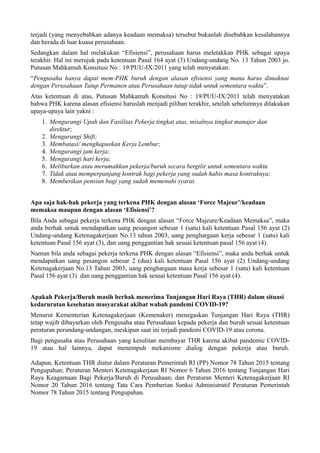 terjadi (yang menyebabkan adanya keadaan memaksa) tersebut bukanlah disebabkan kesalahannya
dan berada di luar kuasa perusahaan.
Sedangkan dalam hal melakukan “Efisiensi”, perusahaan harus meletakkan PHK sebagai upaya
terakhir. Hal ini merujuk pada ketentuan Pasal 164 ayat (3) Undang-undang No. 13 Tahun 2003 jo.
Putusan Mahkamah Konsitusi No : 19/PUU-IX/2011 yang telah menyatakan:
“Pengusaha hanya dapat mem-PHK buruh dengan alasan efisiensi yang mana harus dimaknai
dengan Perusahaan Tutup Permanen atau Perusahaan tutup tidak untuk sementara waktu”.
Atas ketentuan di atas, Putusan Mahkamah Konsitusi No : 19/PUU-IX/2011 telah menyatakan
bahwa PHK karena alasan efisiensi haruslah menjadi pilihan terakhir, setelah sebelumnya dilakukan
upaya-upaya lain yakni :
1. Mengurangi Upah dan Fasilitas Pekerja tingkat atas, misalnya tingkat manajer dan
direktur;
2. Mengurangi Shift;
3. Membatasi/ menghapuskan Kerja Lembur;
4. Mengurangi jam kerja;
5. Mengurangi hari kerja;
6. Meliburkan atau merumahkan pekerja/buruh secara bergilir untuk sementara waktu
7. Tidak atau memperpanjang kontrak bagi pekerja yang sudah habis masa kontraknya;
8. Memberikan pensiun bagi yang sudah memenuhi syarat.
Apa saja hak-hak pekerja yang terkena PHK dengan alasan ‘Force Majeur’/keadaan
memaksa maupun dengan alasan ‘Efisiensi’?
Bila Anda sebagai pekerja terkena PHK dengan alasan “Force Majeure/Keadaan Memaksa”, maka
anda berhak untuk mendapatkan uang pesangon sebesar 1 (satu) kali ketentuan Pasal 156 ayat (2)
Undang-undang Ketenagakerjaan No.13 tahun 2003, uang penghargaan kerja sebesar 1 (satu) kali
ketentuan Pasal 156 ayat (3), dan uang penggantian hak sesuai ketentuan pasal 156 ayat (4).
Namun bila anda sebagai pekerja terkena PHK dengan alasan “Efisiensi”, maka anda berhak untuk
mendapatkan uang pesangon sebesar 2 (dua) kali ketentuan Pasal 156 ayat (2) Undang-undang
Ketenagakerjaan No.13 Tahun 2003, uang penghargaan masa kerja sebesar 1 (satu) kali ketentuan
Pasal 156 ayat (3) dan uang penggantian hak sesuai ketentuan Pasal 156 ayat (4).
Apakah Pekerja/Buruh masih berhak menerima Tunjangan Hari Raya (THR) dalam situasi
kedaruratan kesehatan masyarakat akibat wabah pandemi COVID-19?
Menurut Kementerian Ketenagakerjaan (Kemenaker) menegaskan Tunjangan Hari Raya (THR)
tetap wajib dibayarkan oleh Pengusaha atau Perusahaan kepada pekerja dan buruh sesuai ketentuan
peraturan perundang-undangan, meskipun saat ini terjadi pandemi COVID-19 atau corona.
Bagi pengusaha atau Perusahaan yang kesulitan membayar THR karena akibat pandemic COVID-
19 atau hal lainnya, dapat menempuh mekanisme dialog dengan pekerja atau buruh.
Adapun, Ketentuan THR diatur dalam Peraturan Pemerintah RI (PP) Nomor 78 Tahun 2015 tentang
Pengupahan; Peraturan Menteri Ketenagakerjaan RI Nomor 6 Tahun 2016 tentang Tunjangan Hari
Raya Keagamaan Bagi Pekerja/Buruh di Perusahaan; dan Peraturan Menteri Ketenagakerjaan RI
Nomor 20 Tahun 2016 tentang Tata Cara Pemberian Sanksi Administratif Peraturan Pemerintah
Nomor 78 Tahun 2015 tentang Pengupahan.
 