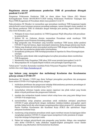 Bagaimana aturan pelaksanaan pemberian THR di perusahaan ditengah
pandemi Covid-19?
Pengaturan Pelaksanaan Pemberian THR ini diatur dalam Surat Edaran (SE) Menteri
Ketenagakerjaan Nomer M/6/HI.00.01/V/2020 tentang Pelaksanaan Pemberian Tunjangan hari
Raya (THR) Keagamaan di Perusahaan dalam masa pandemi Covid-19.
Pada prinsipnya SE Menaker ini memastikan agar perusahaan membayar THR keagamaan kepada
pekerja/buruh sesuai ketentuan peraturan perundang-undangan, namun ditengah situasi pandemi ini
tata laksana pemberian THR ini dilakukan dengan beberapa poin penting, seperti dilansir dalam
situs resmi Kemnaker, yaitu;
1. Walaupun di masa situasi pandemic ini THR Keagamaan Wajib dibayarkan oleh perusahaan
ke pekerja/buruh.
2. Melalui SE ini, Gubernur diminta memastikan Perusahaan untuk membayar THR
Keagamaan sesuai Peraturan Perundang-undangan.
3. Bagi pengusaha atau Perusahaan yang kesulitan membayar THR karena akibat pandemi
COVID-19 atau hal lainnya, dapat menempuh mekanisme dialog dengan pekerja atau buruh.
4. Dialog yang dimaksud untuk menyepakati pembayaran THR dengan cara bertahap/ditunda,
waktu dan cara pemberian denda/sanksi keterlambatan.
5. Kesepakatan pembayaran THR bertahap/penundaan di laporkan ke Dinas Ketenagakerjaan
setempat.
6. Pemberian sanksi/denda tidak menghilangkan kewajiban perusahaan dalam memberikan
THR Keagamaan.
7. Membentuk Posko Pengaduan THR tahun 2020 sesuai protokol pencegahan Covid-19.
8. Menyampaikan SE ini kepada Bupati/walikota serta pemangku kepentingan lain.
Terkait point 7 tersebut, Kemenaker membuka Posko Pelayanan Pengaduan THR secara daring
melalui situs resmi https://kemnaker.go.id/
Apa hukum yang mengatur dan melindungi Kesehatan dan Keselamatan
pekerja selama COVID-19?
Berdasarkan SE Menaker 3/2020 juga diatur berbagai pencegahan penyebaran dan penanganan
kasus terkait COVID-19 di lingkungan kerja, dengan:
1. melakukan pembinaan dan pengawasan terhadap dilaksanakannya peraturan perundangan di
bidang keselamatan dan kesehatan kerja (“K3”).
2. menyebarkan informasi kepada semua jajaran organisasi dan pihak terkait yang berada
dalam wilayah pembinaan dan pengawasan Gubernur.
3. mendata dan melaporkan kepada instansi terkait setiap kasus atau yang patut diduga kasus
COVID-19 di tempat kerja;
4. memerintahkan setiap pimpinan perusahaan untuk melakukan antisipasi penyebaran
COVID-19 pada pekerja/buruh dengan melakukan tindakan-tindakan pencegahan seperti
perilaku hidup bersih dan sehat dengan mengintegrasikan dalam program K3, pemberdayaan
Panitia Pembina Keselamatan dan Kesehatan Kerja (P2K3) dan optimalisasi fungsi
pelayanan kesehatan kerja.
5. mendorong setiap pimpinan perusahaan untuk segera membuat rencana kesiapsiagaan dalam
menghadapi pandemi COVID-19, dengan tujuan memperkecil risiko penularan di tempat
kerja dan menjaga kelangsungan usaha.
6. Dalam hal terdapat pekerja/buruh atau pengusaha yang berisiko, diduga, atau mengalami
sakit akibat COVID-19, maka dilakukan langkah-langkah penanganan sesuai standar
kesehatan yang dikeluarkan oleh Kementerian Kesehatan.
 