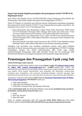 Seperti apa bentuk langkah pencegahan dan penanganan terkait COVID-19 di
lingkungan kerja?
Surat Edaran (SE) Menaker Nomor M/3/HK.04/III/2020 tentang Pelindungan Pekerja/Buruh dan
Kelangsungan Usaha Dalam Rangka Pencegahan dan Penanggulangan COVID-19.
Dalam SE Menaker ini, disebutkan para Gubernur diminta melaksanakan pelindungan pengupahan
bagi pekerja/buruh terkait Pandemi COVID-19 serta mengupayakan pencegahan, penyebaran, dan
penanganan kasus terkait Covid -19 di lingkungan kerja.
• Bagi pekerja/buruh yang dikategorikan sebagai Orang Dalam Pemantauan (ODP) terkait
Covid-19 berdasarkan keterangan dokter sehingga tidak masuk kerja paling lama 14 hari
atau sesuai standar Kementerian Kesehatan, maka upahnya dibayarkan secara penuh.
• Bagi pekerja/buruh yang dikategorikan kasus suspek COVID-19 dan dikarantina/diisolasi
menurut keterangan dokter, maka upahnya dibayarkan secara penuh selama menjalani masa
karantina/isolasi.
• Bagi pekerja/buruh yang tidak masuk kerja karena sakit COVID-19 dan dibuktikan dengan
keterangan dokter, maka upahnya dibayarkan sesuai peraturan perundang-undangan.
Sedangkan, bagi perusahaan yang melakukan pembatasan kegiatan usaha akibat kebijakan
pemerintah di daerah masing-masing guna pencegahan dan penanggulangan COVID-19 sehingga
menyebabkan sebagian atau seluruh pekerja/buruhnya tidak masuk kerja, dengan
mempertimbangkan kelangsungan usaha maka perubahan besaran dan cara pembayaran upah
pekerja/buruh dilakukan sesuai dengan kesepakatan antara pengusaha dengan pekerja/buruh.
Pemotongan dan Penangguhan Upah yang Sah
Alasan Pemotongan Upah yang Sah
Perlu dipahami terlebih dahulu definisi upah menurut Pasal 1 angka 30 Undang-Undang Nomor
13 Tahun 2003 tentang Ketenagakerjaan (“UU 13/2003”) adalah: Upah adalah hak
pekerja/buruh yang diterima dan dinyatakan dalam bentuk uang sebagai imbalan dari pengusaha
atau pemberi kerja kepada pekerja/buruh yang ditetapkan dan dibayarkan menurut suatu
perjanjian kerja, kesepakatan, atau peraturan perundang-undangan, termasuk tunjangan bagi
pekerja/buruh dan keluarganya atas suatu pekerjaan dan/atau jasa yang telah atau akan dilakukan.
Selanjutnya, komponen upah menurut Pasal 5 ayat (1) Peraturan Pemerintah Nomor 78 Tahun
2015 tentang Pengupahan (“PP 78/2015”) terdiri atas:
1. Upah tanpa tunjangan;
2. Upah pokok dan tunjangan tetap; atau
3. Upah pokok, tunjangan tetap, dan tunjangan tidak tetap.
Adapun pemotongan upah oleh pengusaha dilakukan sesuai dengan perjanjian kerja, peraturan
perusahaan, atau peraturan kerja bersama untuk:
1. denda;
2. ganti rugi; dan/atau
3. uang muka upah
Selain itu, terdapat pemotongan upah oleh pengusaha untuk pihak ketiga yang hanya dapat
dilakukan apabila ada surat kuasa dari pekerja/buruh yang setiap saat dapat ditarik Kembali.
 