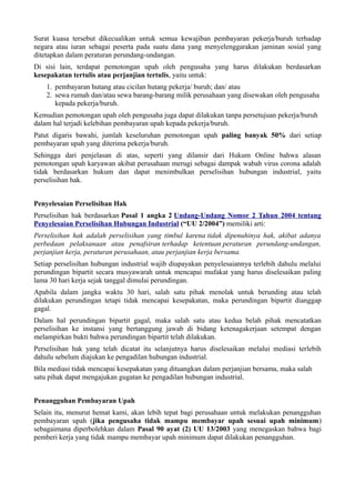 Surat kuasa tersebut dikecualikan untuk semua kewajiban pembayaran pekerja/buruh terhadap
negara atau iuran sebagai peserta pada suatu dana yang menyelenggarakan jaminan sosial yang
ditetapkan dalam peraturan perundang-undangan.
Di sisi lain, terdapat pemotongan upah oleh pengusaha yang harus dilakukan berdasarkan
kesepakatan tertulis atau perjanjian tertulis, yaitu untuk:
1. pembayaran hutang atau cicilan hutang pekerja/ buruh; dan/ atau
2. sewa rumah dan/atau sewa barang-barang milik perusahaan yang disewakan oleh pengusaha
kepada pekerja/buruh.
Kemudian pemotongan upah oleh pengusaha juga dapat dilakukan tanpa persetujuan pekerja/buruh
dalam hal terjadi kelebihan pembayaran upah kepada pekerja/buruh.
Patut digaris bawahi, jumlah keseluruhan pemotongan upah paling banyak 50% dari setiap
pembayaran upah yang diterima pekerja/buruh.
Sehingga dari penjelasan di atas, seperti yang dilansir dari Hukum Online bahwa alasan
pemotongan upah karyawan akibat perusahaan merugi sebagai dampak wabah virus corona adalah
tidak berdasarkan hukum dan dapat menimbulkan perselisihan hubungan industrial, yaitu
perselisihan hak.
Penyelesaian Perselisihan Hak
Perselisihan hak berdasarkan Pasal 1 angka 2 Undang-Undang Nomor 2 Tahun 2004 tentang
Penyelesaian Perselisihan Hubungan Industrial (“UU 2/2004”) memiliki arti:
Perselisihan hak adalah perselisihan yang timbul karena tidak dipenuhinya hak, akibat adanya
perbedaan pelaksanaan atau penafsiran terhadap ketentuan peraturan perundang-undangan,
perjanjian kerja, peraturan perusahaan, atau perjanjian kerja bersama.
Setiap perselisihan hubungan industrial wajib diupayakan penyelesaiannya terlebih dahulu melalui
perundingan bipartit secara musyawarah untuk mencapai mufakat yang harus diselesaikan paling
lama 30 hari kerja sejak tanggal dimulai perundingan.
Apabila dalam jangka waktu 30 hari, salah satu pihak menolak untuk berunding atau telah
dilakukan perundingan tetapi tidak mencapai kesepakatan, maka perundingan bipartit dianggap
gagal.
Dalam hal perundingan bipartit gagal, maka salah satu atau kedua belah pihak mencatatkan
perselisihan ke instansi yang bertanggung jawab di bidang ketenagakerjaan setempat dengan
melampirkan bukti bahwa perundingan bipartit telah dilakukan.
Perselisihan hak yang telah dicatat itu selanjutnya harus diselesaikan melalui mediasi terlebih
dahulu sebelum diajukan ke pengadilan hubungan industrial.
Bila mediasi tidak mencapai kesepakatan yang dituangkan dalam perjanjian bersama, maka salah
satu pihak dapat mengajukan gugatan ke pengadilan hubungan industrial.
Penangguhan Pembayaran Upah
Selain itu, menurut hemat kami, akan lebih tepat bagi perusahaan untuk melakukan penangguhan
pembayaran upah (jika pengusaha tidak mampu membayar upah sesuai upah minimum)
sebagaimana diperbolehkan dalam Pasal 90 ayat (2) UU 13/2003 yang menegaskan bahwa bagi
pemberi kerja yang tidak mampu membayar upah minimum dapat dilakukan penangguhan.
 