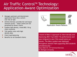Air Traffic Control™ Technology: Application-Aware Optimization Application Aware Network Data Voice Manages upstream and downstream application flows like a switch:  over the air QoS Airtime fairness: provides fair and equal network access — faster clients are not penalized by slower clients  Enables high-density, mixed 802.11b/g client networks  Toll quality voice with high  density data Client load balancing Benefits for all Standard clients I heard of Meru’s approach to client density and improving 802.11g & 802.11b performance and was intrigued to see if this would solve our issues. The Meru system was deployed throughout Jamrich Hall supporting 800 students simultaneously.” Dave Maki Dir. Of Technical Services  N. Michigan University 