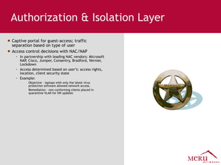 Authorization & Isolation Layer Captive portal for guest-access; traffic separation based on type of user Access control decisions with NAC/NAP In partnership with leading NAC vendors: Microsoft NAP, Cisco, Juniper, Consentry, Bradford, Vernier, Lockdown Access determined based on user’s: access rights, location, client security state Example:  Objective – laptops with only the latest virus protection software allowed network access. Remediation – non-conforming clients placed in quarantine VLAN for SW updates 