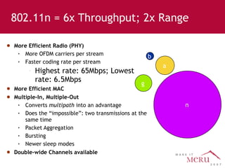 More Efficient Radio (PHY) More OFDM carriers per stream Faster coding rate per stream Highest rate: 65Mbps; Lowest rate: 6.5Mbps More Efficient MAC Multiple-In, Multiple-Out Converts  multipath  into an advantage Does the “impossible”: two transmissions at the same time Packet Aggregation Bursting Newer sleep modes Double-wide Channels available 802.11n = 6x Throughput; 2x Range n a g b 