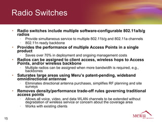 Radio Switches

     •   Radio switches include multiple software-configurable 802.11a/b/g
         radios
          •   Provide simultaneous service to multiple 802.11b/g and 802.11a channels
          •   802.11n ready backbone
     •   Provides the performance of multiple Access Points in a single
         product
          •   Saves over 70% in deployment and ongoing management costs
     •   Radios can be assigned to client access, wireless hops to Access
         Points, and/or wireless backbone
          •   Multiple radios can be assigned when more bandwidth is required, e.g.,
              backbones
     •   Saturates large areas using Meru’s patent-pending, wideband
         omnidirectional antennae
          •   Eliminates directional antenna purchases, simplifies RF planning and site
              surveys
     •   Removes density/performance trade-off rules governing traditional
         access points
          •   Allows all voice, video, and data WLAN channels to be extended without
              degradation of wireless service or concern about the coverage area
          •   Works with existing clients


15
 