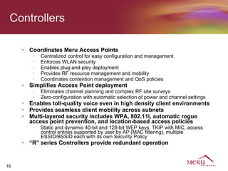 Controllers

     •   Coordinates Meru Access Points
          •   Centralized control for easy configuration and management
          •   Enforces WLAN security
          •   Enables plug-and-play deployment
          •   Provides RF resource management and mobility
          •   Coordinates contention management and QoS policies
     •   Simplifies Access Point deployment
          •   Eliminates channel planning and complex RF site surveys
          •   Zero-configuration with automatic selection of power and channel settings
     •   Enables toll-quality voice even in high density client environments
     •   Provides seamless client mobility across subnets
     •   Multi-layered security includes WPA, 802.11i, automatic rogue
         access point prevention, and location-based access policies
          •   Static and dynamic 40-bit and 128-bit WEP keys, TKIP with MIC, access
              control entries supported by user by AP (MAC filtering), multiple
              ESSID/BSSID each with its own Security Policy
     •   “R” series Controllers provide redundant operation



16
 