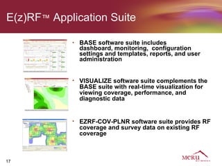 E(z)RF™ Application Suite

            •   BASE software suite includes
                dashboard, monitoring, configuration
                settings and templates, reports, and user
                administration


            •   VISUALIZE software suite complements the
                BASE suite with real-time visualization for
                viewing coverage, performance, and
                diagnostic data


            •   EZRF-COV-PLNR software suite provides RF
                coverage and survey data on existing RF
                coverage



17
 