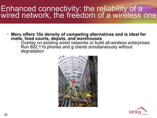 Enhanced connectivity: the reliability of a
wired network, the freedom of a wireless one

 •   Meru offers 10x density of competing alternatives and is ideal for
     malls, food courts, depots, and warehouses
       •
         Overlay on existing wired networks or build all-wireless enterprises
       •
         Run 802.11b phones and g clients simultaneously without
         degradation



                                 Meru Radio
                                   Switch




22
 