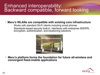 Enhanced interoperability:
 Backward compatible, forward looking

     •   Meru’s WLANs are compatible with existing core infrastructure
           •
               Works with standard Wi-Fi clients including smart phones
           •
               Standards-based security built-in, interfaces with enterprise IDS/IPS,
               encryption, authentication, and locationing solutions

                                        Meru Wireless Backbone




     •   Meru’s platform forms the foundation for future all-wireless and
         convergent fixed-mobile applications



23
 