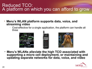 Reduced TCO:
A platform on which you can afford to grow

 •       Meru’s WLAN platform supports data, voice, and
         streaming video
           •
               Cost-effective for a single application, the platform can handle all
               three




     •   Meru’s WLANs alleviate the high TCO associated with
         supporting a micro cell deployment, or maintaining and
         updating separate networks for data, voice, and video

24
 