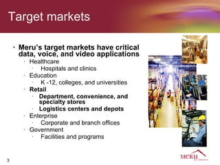 Target markets

    •   Meru’s target markets have critical
        data, voice, and video applications
         •   Healthcare
              •
                 Hospitals and clinics
         •   Education
              •
                 K -12, colleges, and universities
         •   Retail
              •
                Department, convenience, and
                specialty stores
              •
                Logistics centers and depots
         •   Enterprise
              •
                 Corporate and branch offices
         •   Government
              •
                 Facilities and programs


3
 