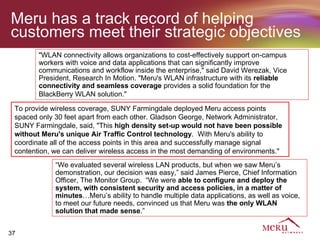 Meru has a track record of helping
customers meet their strategic objectives
        "WLAN connectivity allows organizations to cost-effectively support on-campus
        workers with voice and data applications that can significantly improve
        communications and workflow inside the enterprise," said David Werezak, Vice
        President, Research In Motion. "Meru's WLAN infrastructure with its reliable
        connectivity and seamless coverage provides a solid foundation for the
        BlackBerry WLAN solution."

 To provide wireless coverage, SUNY Farmingdale deployed Meru access points
 spaced only 30 feet apart from each other. Gladson George, Network Administrator,
 SUNY Farmingdale, said, "This high density set-up would not have been possible
 without Meru's unique Air Traffic Control technology. With Meru's ability to
 coordinate all of the access points in this area and successfully manage signal
 contention, we can deliver wireless access in the most demanding of environments."
             “We evaluated several wireless LAN products, but when we saw Meru’s
             demonstration, our decision was easy,” said James Pierce, Chief Information
             Officer, The Monitor Group. “We were able to configure and deploy the
             system, with consistent security and access policies, in a matter of
             minutes…Meru’s ability to handle multiple data applications, as well as voice,
             to meet our future needs, convinced us that Meru was the only WLAN
             solution that made sense.”


37
 