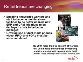 Retail trends are changing

    •   Enabling knowledge workers and
        staff to become mobile allows
        facilities to be better utilized, new
        ERP and CRM initiatives to be
        deployed, costs to be better
        managed
    •   Growing use of dual-mode phones,
        video, RFID, and PDAs must be
        accommodated

                             By 2007 more than 66 percent of workers
                             will use mobile and wireless computing,
                             and that number will rise to 89% in 2008.
                             Mobility: Trends, Challenges and Solutions, Getronics, 2005



4
 