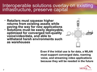 Interoperable solutions overlay on existing
infrastructure, preserve capital

    •   Retailers must squeeze higher
        returns from existing assets while
        paving the way for new applications
    •   Solutions must be easily deployable,
        optimized for converged toll-quality
        voice/video/data, and able to
        withstand harsh environments such
        as warehouses

                             Even if the initial use is for data, a WLAN
                             must support converged data, roaming
                             voice, and streaming video applications
                             because they will be needed in the future


7
 