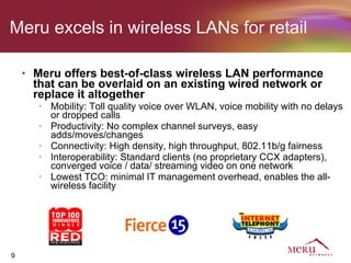 Meru excels in wireless LANs for retail

    •   Meru offers best-of-class wireless LAN performance
        that can be overlaid on an existing wired network or
        replace it altogether
         •   Mobility: Toll quality voice over WLAN, voice mobility with no delays
             or dropped calls
         •   Productivity: No complex channel surveys, easy
             adds/moves/changes
         •   Connectivity: High density, high throughput, 802.11b/g fairness
         •   Interoperability: Standard clients (no proprietary CCX adapters),
             converged voice / data/ streaming video on one network
         •   Lowest TCO: minimal IT management overhead, enables the all-
             wireless facility




9
 