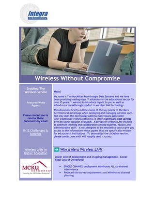 Wireless Without Compromise
  Enabling The
 Wireless School       Hello!
                       My name is Tim MacMillan from Integra Data Systems and we have
                       been providing leading edge IT solutions for the educational sector for
  Featured White       over 15 years. I wanted to introduce myself to you as well as
      Papers           introduce a breakthrough product in wireless LAN technolog
                                                                         technology.
                       This document briefly outlines some of the key points of the Meru
                       Architectural advantage when deploying and managing wireless LANs.
Please contact me to   Not only does this technology address many issues associated
    receive these      with traditional wireless networks, it offers significant cost savings
                                                                               t
documents by email     over any other solution available. A pervasive wireless LAN will help
                       to optimize learning and collaboration among students, faculty and
                       administrative staff. It was designed to be emailed to you to give you
K-12 Challenges &      access to the informative white papers that are specifically written
     Benefits          for educational institutions. To be emailed the clickable version,
                       please contact me and I will happily send it to you.




Wireless LANs in            Why a Meru Wireless LAN?
Higher Education
                       Lower cost of deployment and on going management. Lower
                                                    on-going
                       Total Cost of Ownership!

                           •    SINGLE CHANNEL deployment eliminates ALL co-channel
                                                                           co
                                interference
                           •    Reduced site survey requirements and eliminated channel
                                planning
 