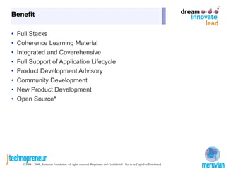 Benefit

•   Full Stacks
•   Coherence Learning Material
•   Integrated and Coverehensive
•   Full Support of Application Lifecycle
•   Product Development Advisory
•   Community Development
•   New Product Development
•   Open Source*




      © 2004 – 2009 , Meruvian Foundation. All rights reserved. Proprietary and Confidential - Not to be Copied or Distributed.
 