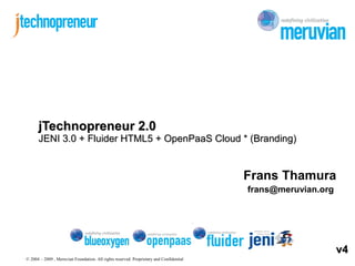 © 2004 – 2009 , Meruvian Foundation. All rights reserved. Proprietary and Confidential
Frans Thamura
frans@meruvian.org
jTechnopreneur 2.0jTechnopreneur 2.0
JENI 3.0 + Fluider HTML5 + OpenPaaS Cloud * (Branding)JENI 3.0 + Fluider HTML5 + OpenPaaS Cloud * (Branding)
v4v4
 