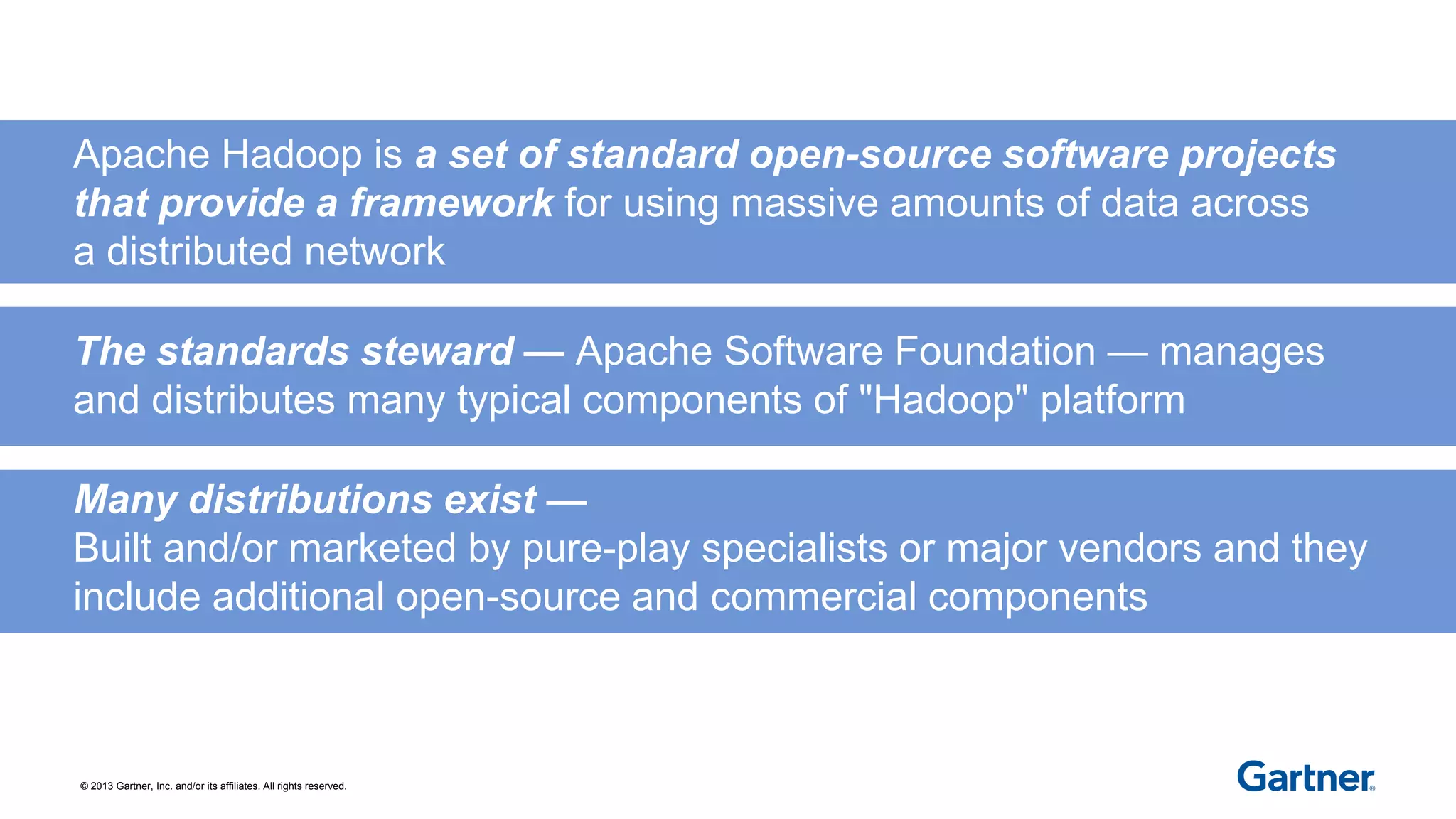 © 2013 Gartner, Inc. and/or its affiliates. All rights reserved.
Apache Hadoop is a set of standard open-source software projects
that provide a framework for using massive amounts of data across
a distributed network
The standards steward — Apache Software Foundation — manages
and distributes many typical components of "Hadoop" platform
Many distributions exist —
Built and/or marketed by pure-play specialists or major vendors and they
include additional open-source and commercial components
 
