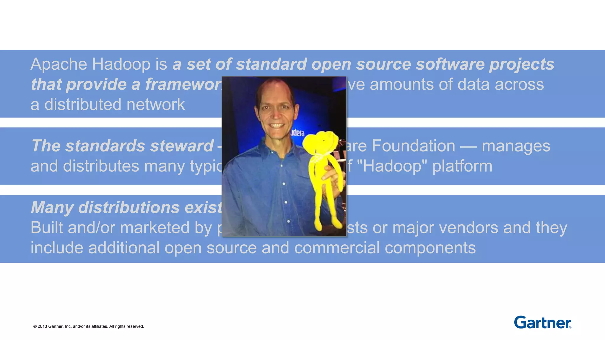 © 2013 Gartner, Inc. and/or its affiliates. All rights reserved.
Apache Hadoop is a set of standard open source software projects
that provide a framework for using massive amounts of data across
a distributed network
The standards steward — Apache Software Foundation — manages
and distributes many typical components of "Hadoop" platform
Many distributions exist —
Built and/or marketed by pure play specialists or major vendors and they
include additional open source and commercial components
 