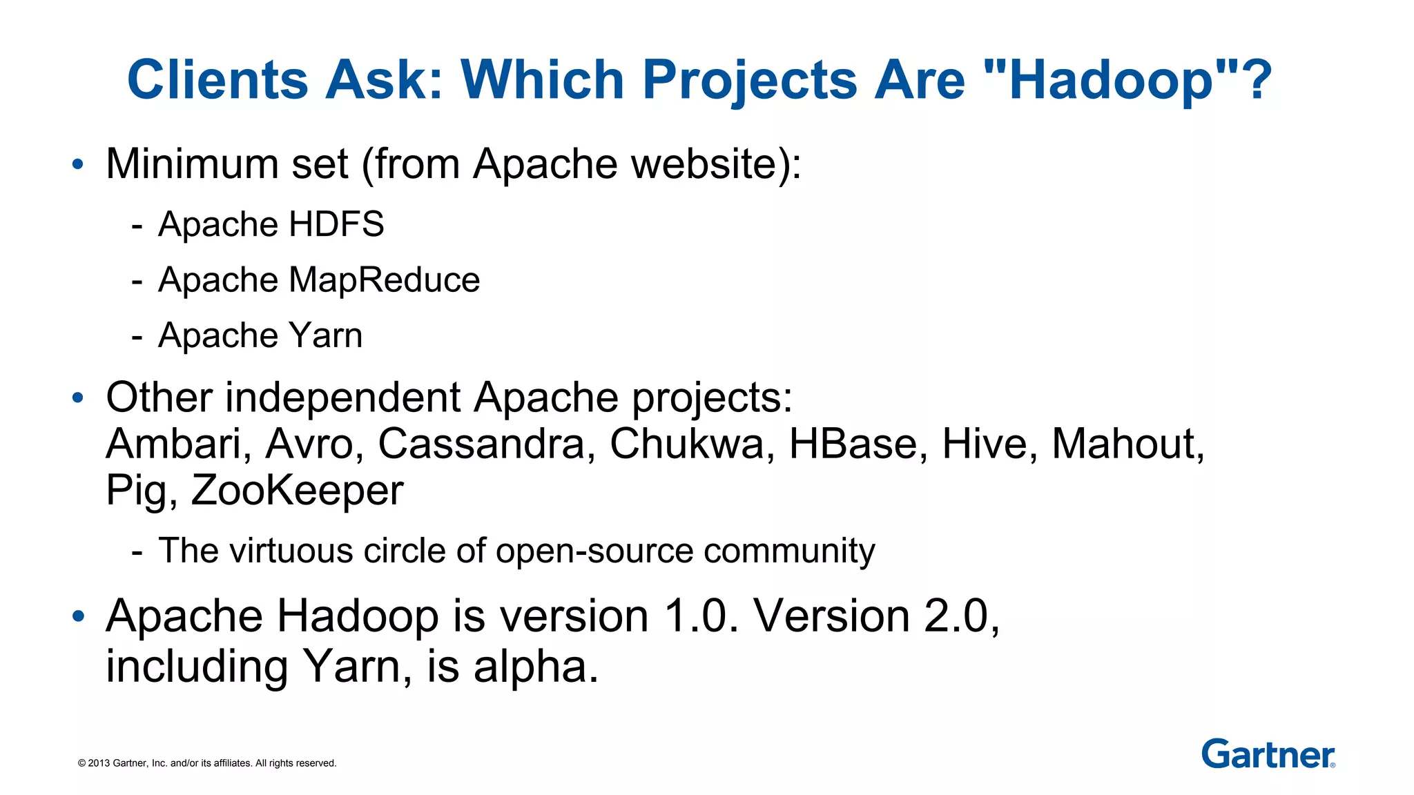 © 2013 Gartner, Inc. and/or its affiliates. All rights reserved.
Clients Ask: Which Projects Are "Hadoop"?
• Minimum set (from Apache website):
- Apache HDFS
- Apache MapReduce
- Apache Yarn
• Other independent Apache projects:
Ambari, Avro, Cassandra, Chukwa, HBase, Hive, Mahout,
Pig, ZooKeeper
- The virtuous circle of open-source community
• Apache Hadoop is version 1.0. Version 2.0,
including Yarn, is alpha.
 