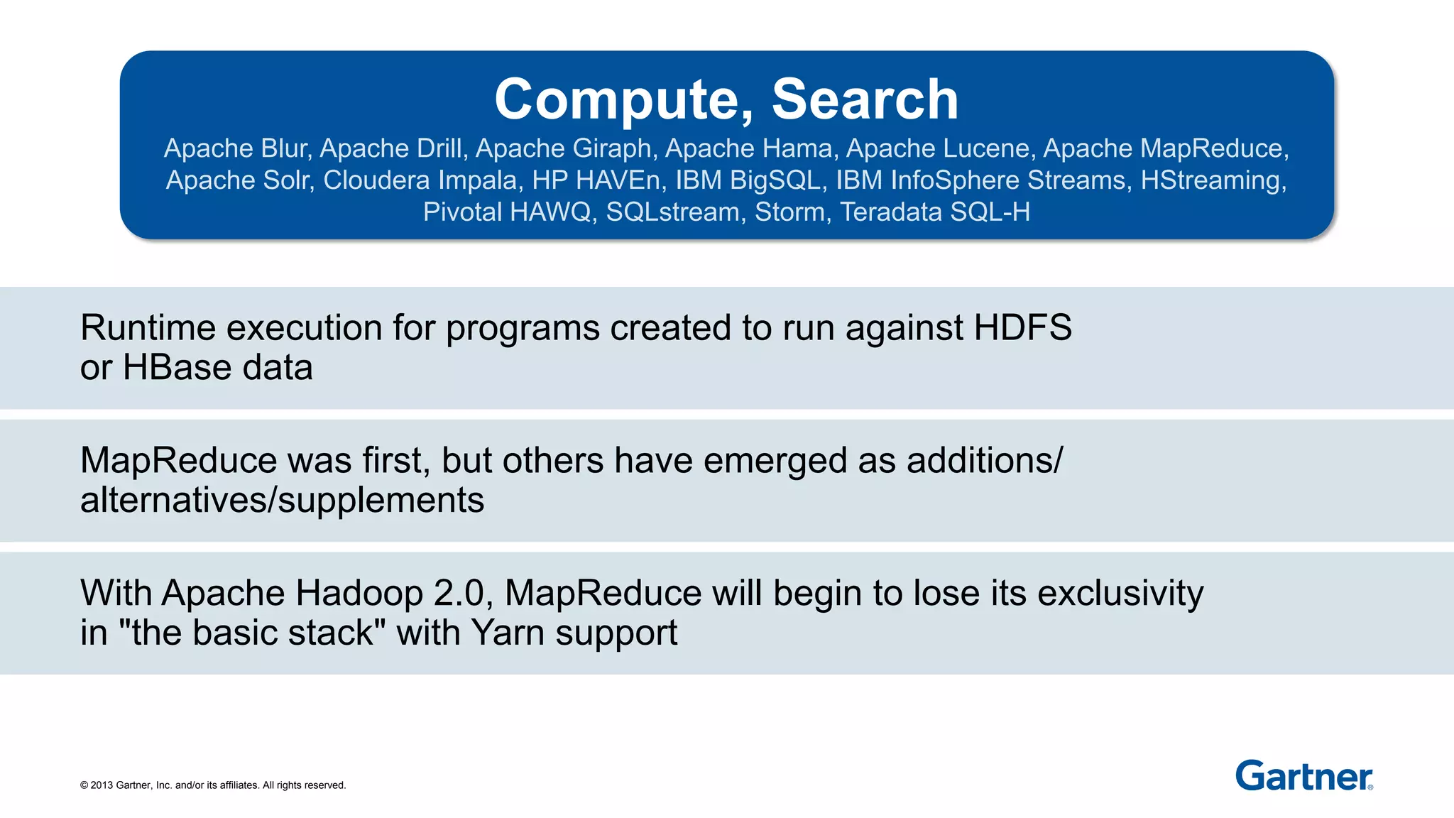© 2013 Gartner, Inc. and/or its affiliates. All rights reserved.
Runtime execution for programs created to run against HDFS
or HBase data
With Apache Hadoop 2.0, MapReduce will begin to lose its exclusivity
in "the basic stack" with Yarn support
MapReduce was first, but others have emerged as additions/
alternatives/supplements
Compute, Search
Apache Blur, Apache Drill, Apache Giraph, Apache Hama, Apache Lucene, Apache MapReduce,
Apache Solr, Cloudera Impala, HP HAVEn, IBM BigSQL, IBM InfoSphere Streams, HStreaming,
Pivotal HAWQ, SQLstream, Storm, Teradata SQL-H
 